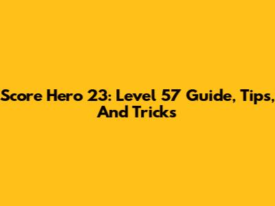 Score Hero 23: Level 57 Guide, Tips, And Tricks
