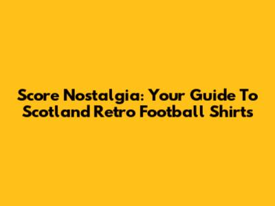 Score Nostalgia: Your Guide To Scotland Retro Football Shirts