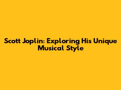 Scott Joplin: Exploring His Unique Musical Style