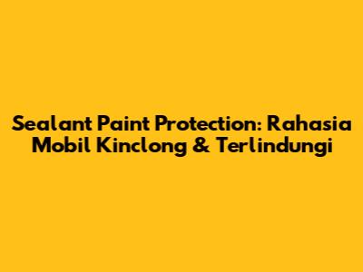 Sealant Paint Protection: Rahasia Mobil Kinclong & Terlindungi