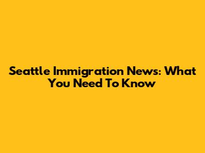 Seattle Immigration News: What You Need To Know
