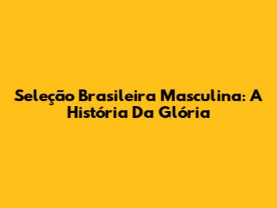 Seleção Brasileira Masculina: A História Da Glória