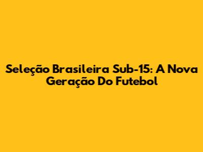Seleção Brasileira Sub-15: A Nova Geração Do Futebol