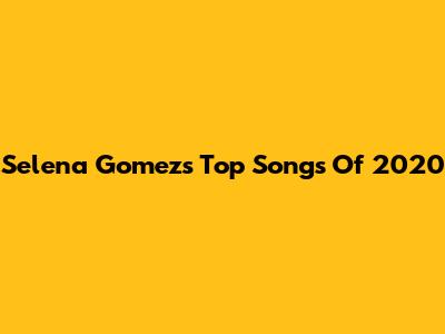Selena Gomez's Top Songs Of 2020