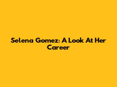 Selena Gomez: A Look At Her Career