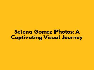 Selena Gomez IPhotos: A Captivating Visual Journey