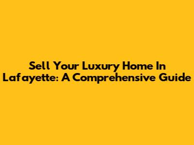 Sell Your Luxury Home In Lafayette: A Comprehensive Guide