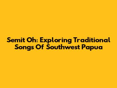 Semit Oh: Exploring Traditional Songs Of Southwest Papua
