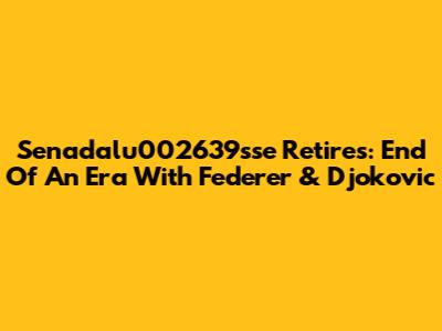 Senadalu002639sse Retires: End Of An Era With Federer & Djokovic