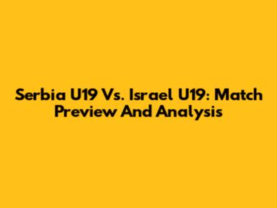 Serbia U19 Vs. Israel U19: Match Preview And Analysis