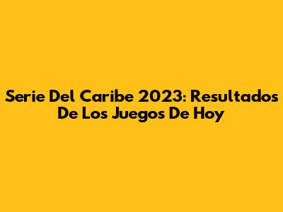 Serie Del Caribe 2023: Resultados De Los Juegos De Hoy