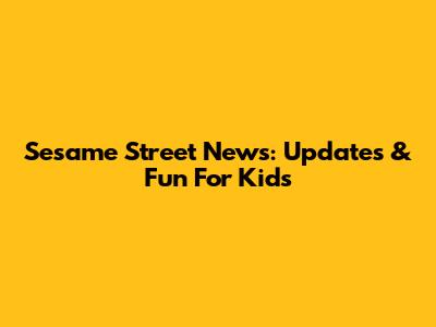 Sesame Street News: Updates & Fun For Kids