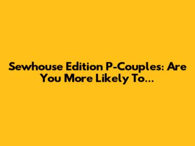 Sewhouse Edition P-Couples: Are You More Likely To...
