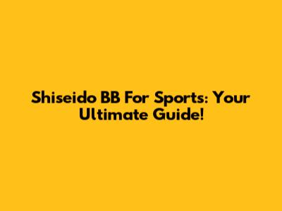 Shiseido BB For Sports: Your Ultimate Guide!