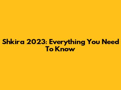 Shkira 2023: Everything You Need To Know