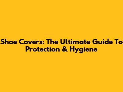 Shoe Covers: The Ultimate Guide To Protection & Hygiene
