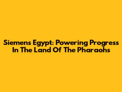 Siemens Egypt: Powering Progress In The Land Of The Pharaohs