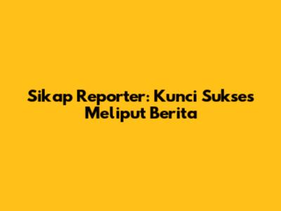 Sikap Reporter: Kunci Sukses Meliput Berita