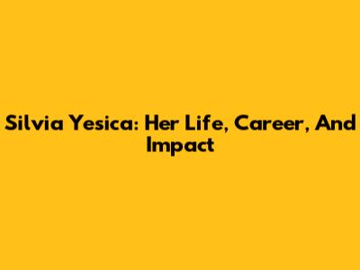 Silvia Yesica: Her Life, Career, And Impact