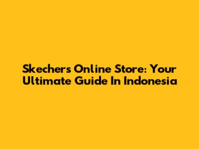 Skechers Online Store: Your Ultimate Guide In Indonesia