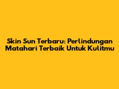 Skin Sun Terbaru: Perlindungan Matahari Terbaik Untuk Kulitmu