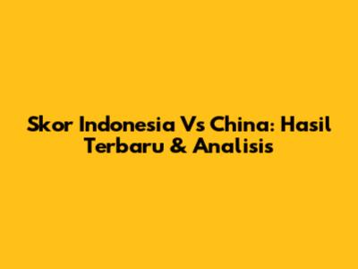 Skor Indonesia Vs China: Hasil Terbaru & Analisis