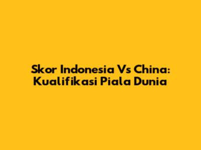 Skor Indonesia Vs China: Kualifikasi Piala Dunia