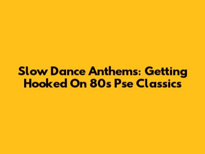 Slow Dance Anthems: Getting Hooked On 80s Pse Classics