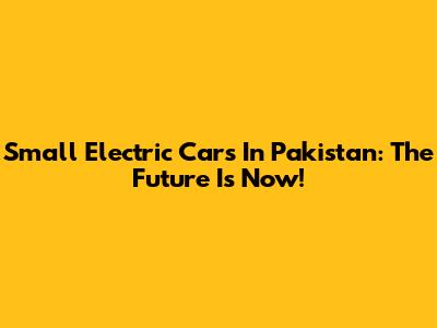 Small Electric Cars In Pakistan: The Future Is Now!