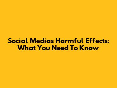 Social Media's Harmful Effects: What You Need To Know