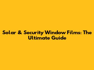 Solar & Security Window Films: The Ultimate Guide