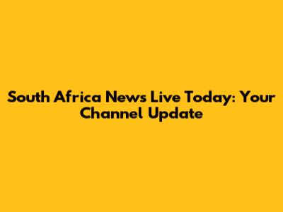 South Africa News Live Today: Your Channel Update