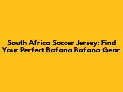 South Africa Soccer Jersey: Find Your Perfect Bafana Bafana Gear