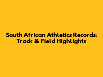 South African Athletics Records: Track & Field Highlights