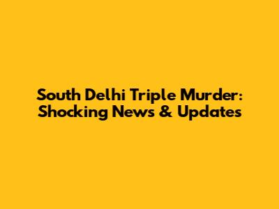South Delhi Triple Murder: Shocking News & Updates