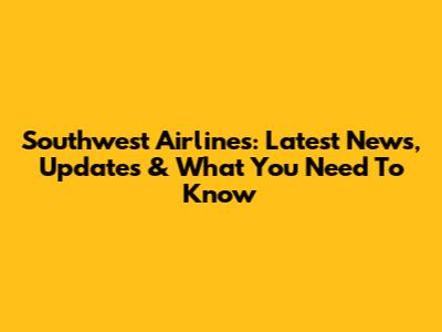 Southwest Airlines: Latest News, Updates & What You Need To Know