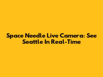 Space Needle Live Camera: See Seattle In Real-Time