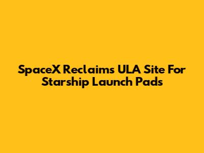 SpaceX Reclaims ULA Site For Starship Launch Pads