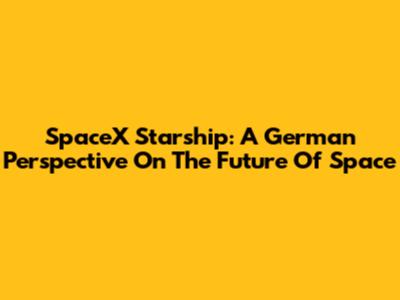 SpaceX Starship: A German Perspective On The Future Of Space