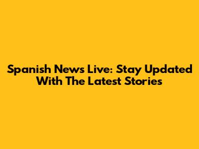 Spanish News Live: Stay Updated With The Latest Stories