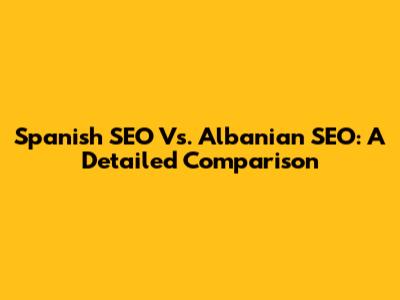 Spanish SEO Vs. Albanian SEO: A Detailed Comparison