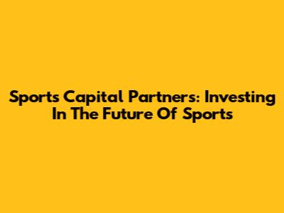 Sports Capital Partners: Investing In The Future Of Sports