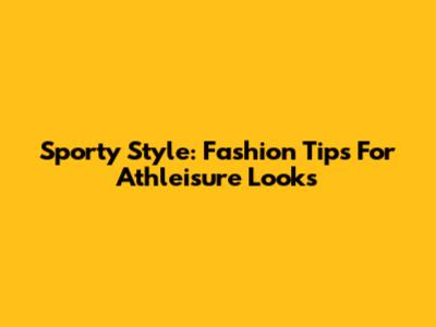 Sporty Style: Fashion Tips For Athleisure Looks