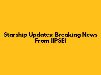 Starship Updates: Breaking News From IIPSEI