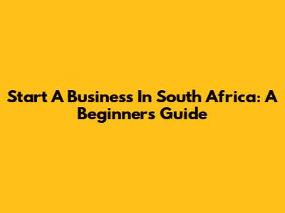 Start A Business In South Africa: A Beginner's Guide