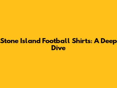 Stone Island Football Shirts: A Deep Dive