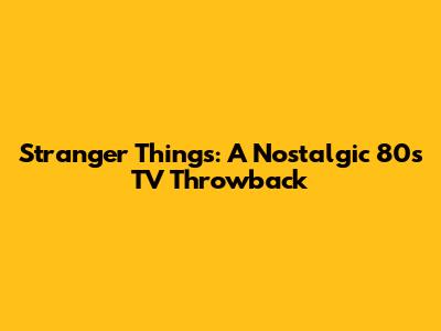 Stranger Things: A Nostalgic 80s TV Throwback