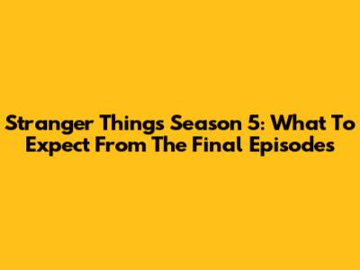 Stranger Things Season 5: What To Expect From The Final Episodes