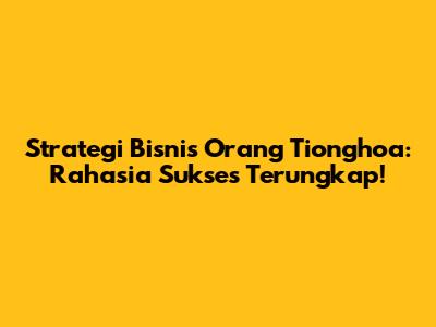 Strategi Bisnis Orang Tionghoa: Rahasia Sukses Terungkap!