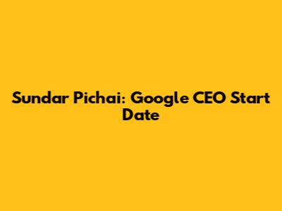 Sundar Pichai: Google CEO Start Date